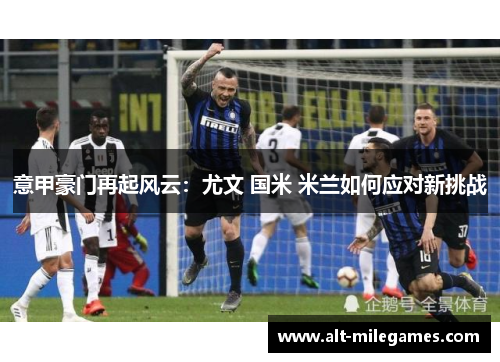 意甲豪门再起风云：尤文 国米 米兰如何应对新挑战