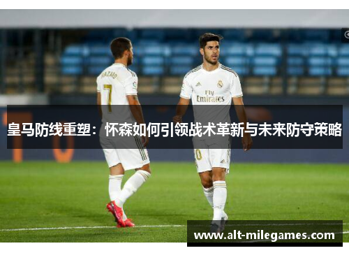皇马防线重塑：怀森如何引领战术革新与未来防守策略