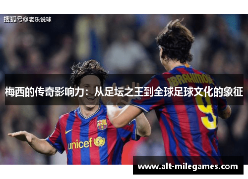 梅西的传奇影响力：从足坛之王到全球足球文化的象征