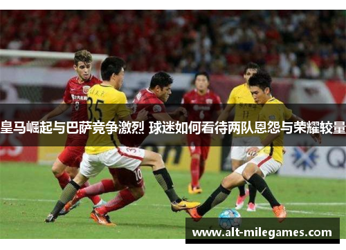 皇马崛起与巴萨竞争激烈 球迷如何看待两队恩怨与荣耀较量