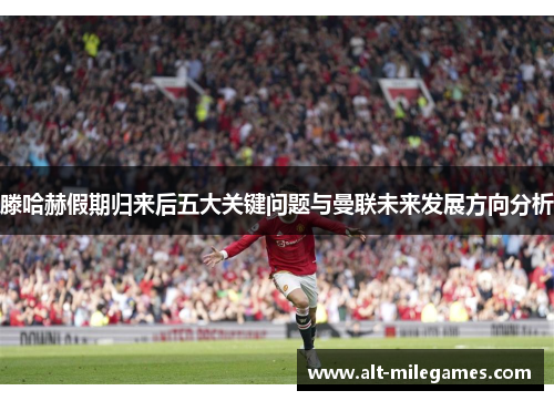 滕哈赫假期归来后五大关键问题与曼联未来发展方向分析