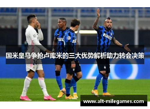 国米皇马争抢卢库米的三大优势解析助力转会决策