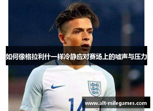 如何像格拉利什一样冷静应对赛场上的嘘声与压力