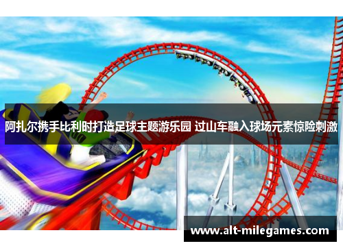 阿扎尔携手比利时打造足球主题游乐园 过山车融入球场元素惊险刺激