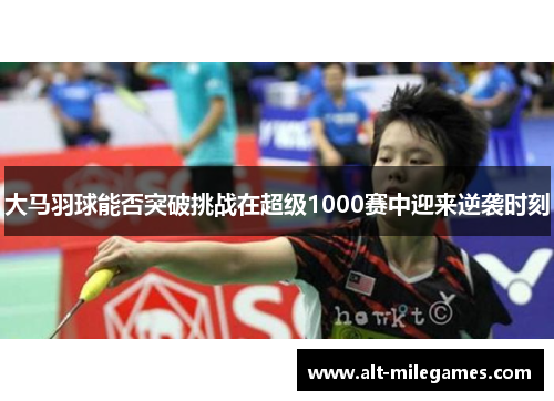 大马羽球能否突破挑战在超级1000赛中迎来逆袭时刻
